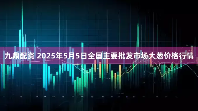 九鼎配资 2025年5月5日全国主要批发市场大葱价格行情
