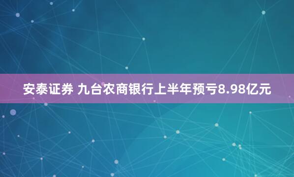 安泰证券 九台农商银行上半年预亏8.98亿元