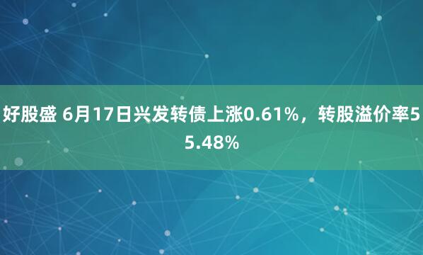 好股盛 6月17日兴发转债上涨0.61%，转股溢价率55.48%