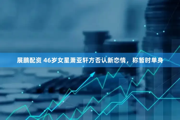 展鵬配资 46岁女星萧亚轩方否认新恋情，称暂时单身
