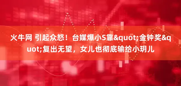 火牛网 引起众怒！台媒爆小S靠"金钟奖"复出无望，女儿也彻底输给小玥儿