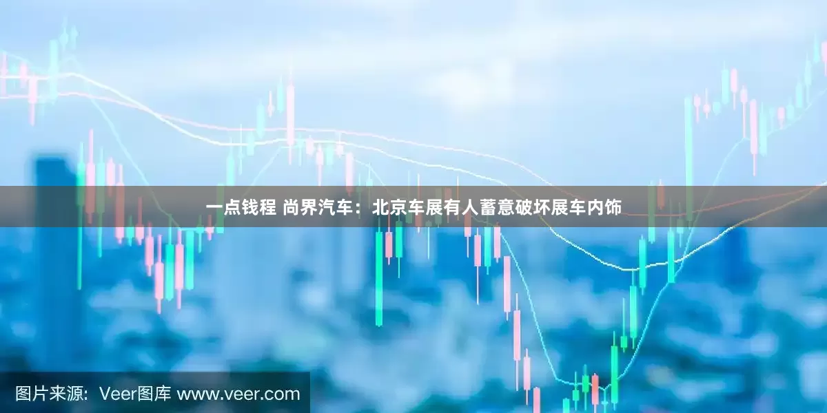 一点钱程 尚界汽车：北京车展有人蓄意破坏展车内饰